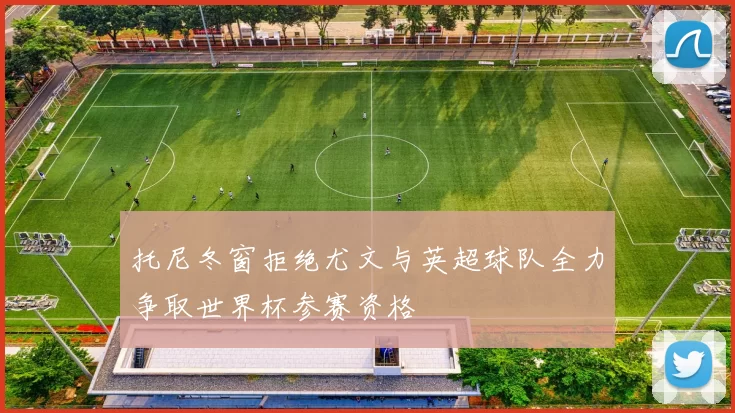 托尼冬窗拒绝尤文与英超球队全力争取世界杯参赛资格