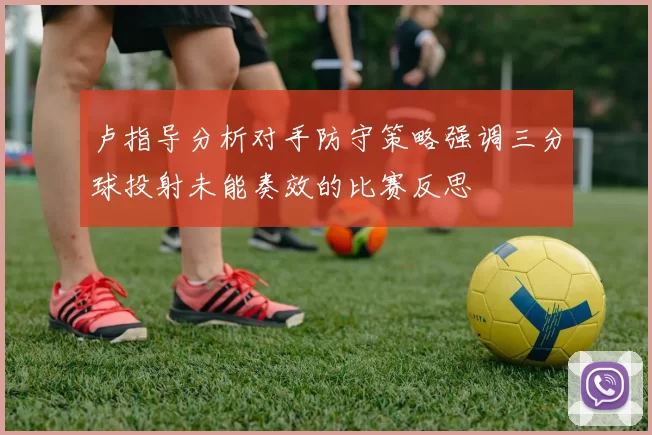 卢指导分析对手防守策略强调三分球投射未能奏效的比赛反思