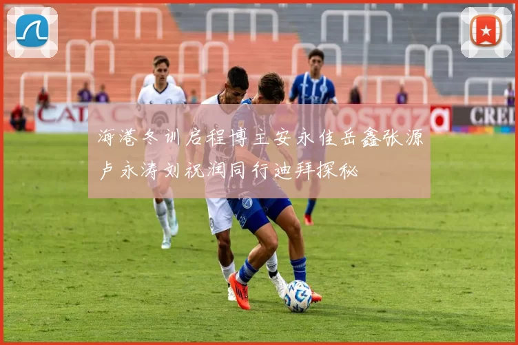 海港冬训启程博主安永佳岳鑫张源卢永涛刘祝润同行迪拜探秘