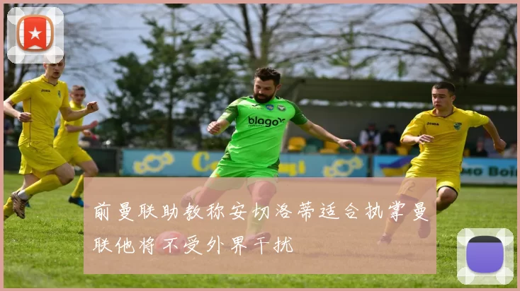前曼联助教称安切洛蒂适合执掌曼联他将不受外界干扰