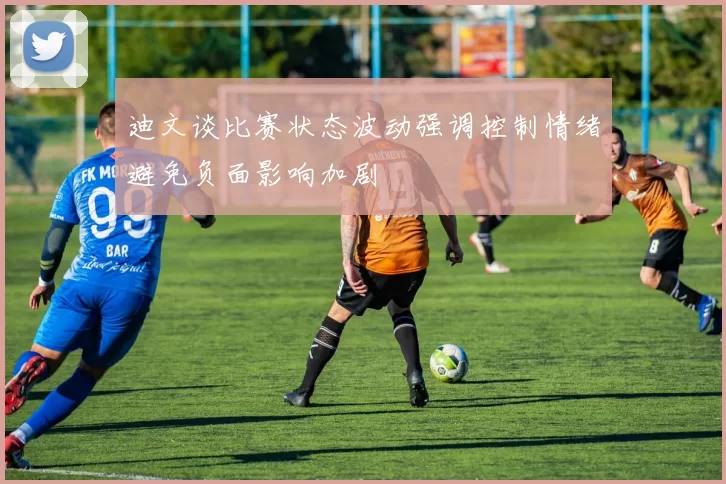 迪文谈比赛状态波动强调控制情绪避免负面影响加剧